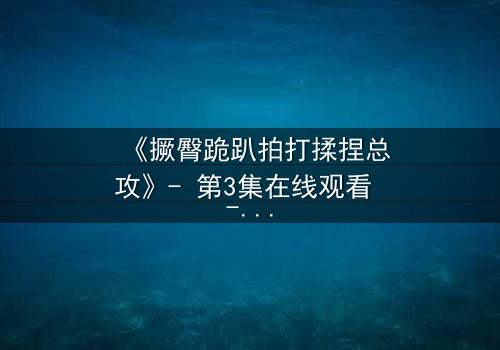 《撅臀跪趴拍打揉捏总攻》- 第3集在线观看 - 一场颠覆你认知的禁忌对决
