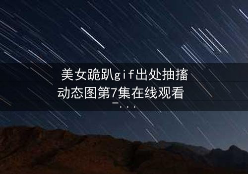 美女跪趴gif出处抽搐动态图第7集在线观看 - 当颤抖的膝盖揭开禁忌之恋的序幕