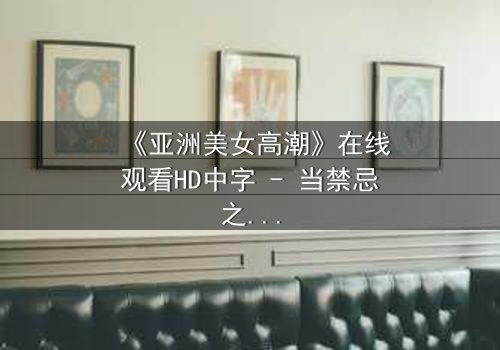《亚洲美女高潮》在线观看HD中字 - 当禁忌之恋遇上无法抗拒的生理反应