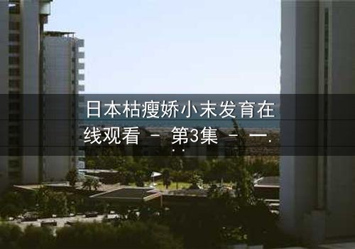 日本枯瘦娇小末发育在线观看 - 第3集 - 一场禁忌的青春风暴即将爆发