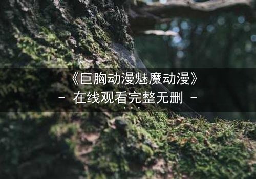 《巨胸动漫魅魔动漫》- 在线观看完整无删 - 当欲望与救赎交织的致命诱惑