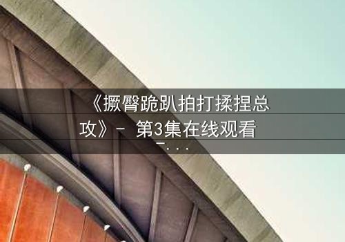 《撅臀跪趴拍打揉捏总攻》- 第3集在线观看 - 一场禁忌的复仇游戏悄然开启