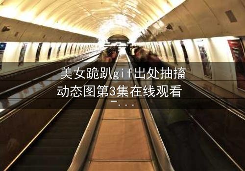 美女跪趴gif出处抽搐动态图第3集在线观看 - 当颤抖的膝盖揭开真相