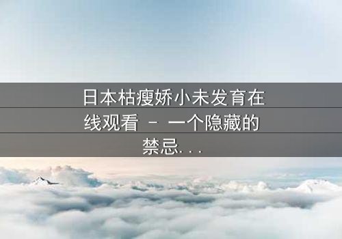 日本枯瘦娇小未发育在线观看 - 一个隐藏的禁忌之恋,你敢点开吗?