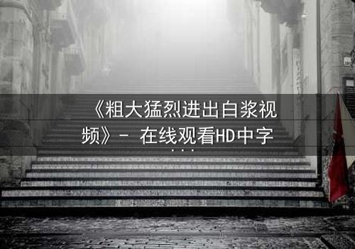 《粗大猛烈进出白浆视频》- 在线观看HD中字 - 免费1080P超清完整无删