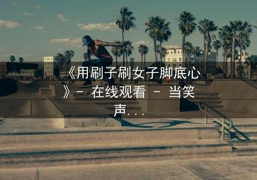 《用刷子刷女子脚底心》- 在线观看 - 当笑声背后藏着致命秘密