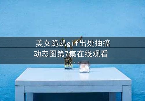 美女跪趴gif出处抽搐动态图第7集在线观看 - 揭开她颤抖跪地的惊人真相