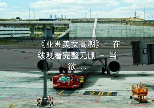 《亚洲美女高潮》- 在线观看完整无删 - 当欲望与禁忌交织的致命漩涡