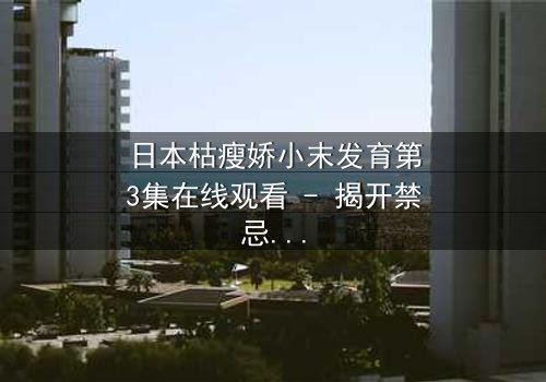 日本枯瘦娇小末发育第3集在线观看 - 揭开禁忌之恋的隐秘真相