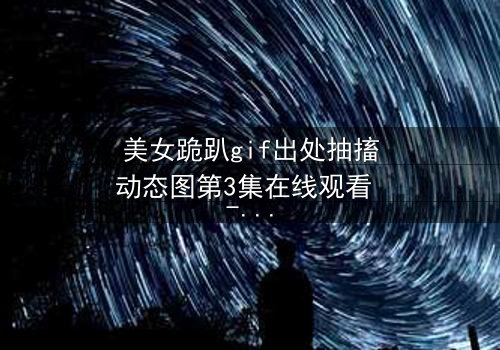 美女跪趴gif出处抽搐动态图第3集在线观看 - 揭开她颤抖跪地的惊人真相