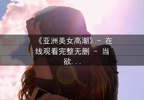 《亚洲美女高潮》- 在线观看完整无删 - 当欲望与禁忌交织的致命漩涡