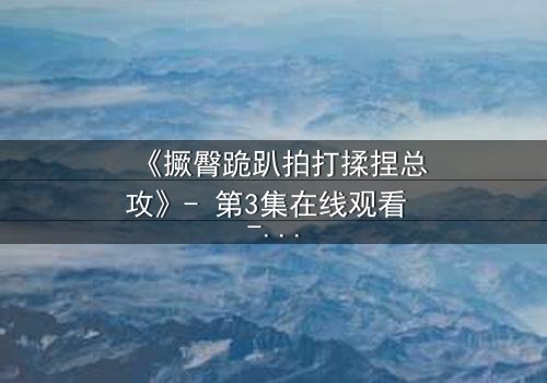 《撅臀跪趴拍打揉捏总攻》- 第3集在线观看 - 一场禁忌的复仇与救赎之战