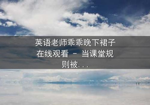 英语老师乖乖晚下裙子在线观看 - 当课堂规则被欲望撕裂,谁将主宰这场禁忌游戏?