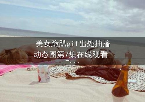 美女跪趴gif出处抽搐动态图第7集在线观看 - 当颤抖的膝盖揭开禁忌之恋的真相