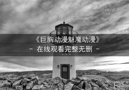 《巨胸动漫魅魔动漫》- 在线观看完整无删 - 当欲望与救赎交织,谁能逃脱命运的漩涡?