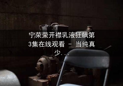 宁荣荣开襟乳液狂飙第3集在线观看 - 当纯真少女的隐秘欲望被无情揭露