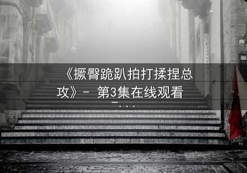 《撅臀跪趴拍打揉捏总攻》- 第3集在线观看 - 一场禁忌的复仇游戏正在上演