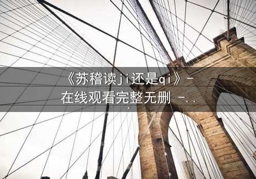 《苏稽读ji还是qi》- 在线观看完整无删 - 揭开名字背后的惊天秘密