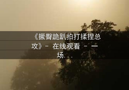 《撅臀跪趴拍打揉捏总攻》- 在线观看 - 一场禁忌之恋的极致释放