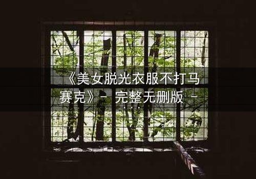 《美女脱光衣服不打马赛克》- 完整无删版 - 当艺术与欲望在镜头前激烈碰撞