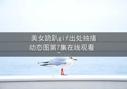 美女跪趴gif出处抽搐动态图第7集在线观看 - 当颤抖的膝盖揭开禁忌之恋的真相