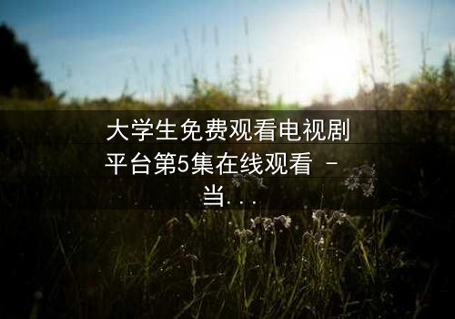 大学生免费观看电视剧平台第5集在线观看 - 当校园禁忌撞上流媒体诱惑