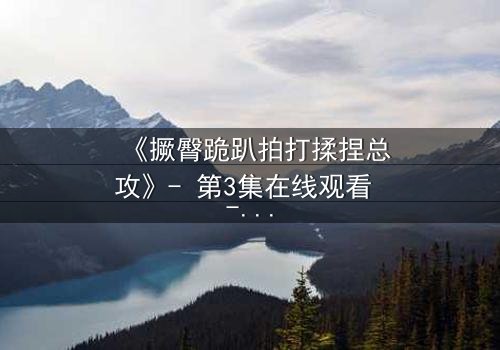 《撅臀跪趴拍打揉捏总攻》- 第3集在线观看 - 一场禁忌的复仇风暴即将引爆!