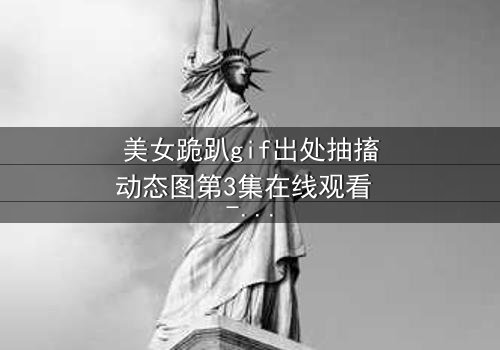 美女跪趴gif出处抽搐动态图第3集在线观看 - 揭开那颤抖身影背后的秘密