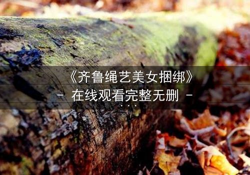 《齐鲁绳艺美女捆绑》- 在线观看完整无删 - 当传统艺术遇上现代禁忌