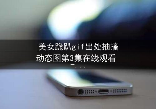 美女跪趴gif出处抽搐动态图第3集在线观看 - 当颤抖的膝盖揭开人性最深层的秘密