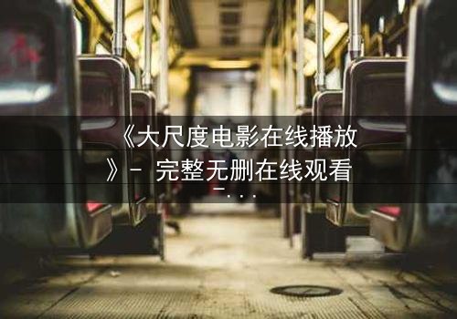 《大尺度电影在线播放》- 完整无删在线观看 - 当欲望与道德在黑暗中碰撞