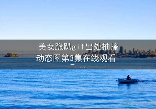 美女跪趴gif出处抽搐动态图第3集在线观看 - 揭开禁忌之夜的颤抖真相