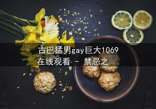 古巴猛男gay巨大1069在线观看 - 禁忌之恋与身份危机的终极碰撞