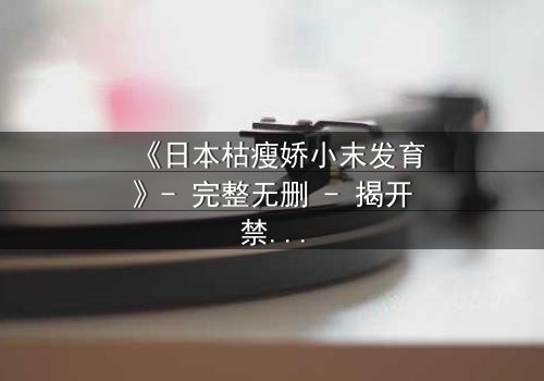 《日本枯瘦娇小末发育》- 完整无删 - 揭开禁忌之恋的隐秘真相