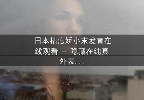 日本枯瘦娇小末发育在线观看 - 隐藏在纯真外表下的黑暗秘密