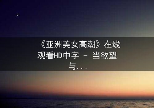 《亚洲美女高潮》在线观看HD中字 - 当欲望与禁忌碰撞时