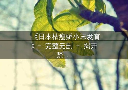 《日本枯瘦娇小末发育》- 完整无删 - 揭开禁忌之恋的隐秘真相