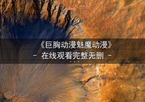 《巨胸动漫魅魔动漫》- 在线观看完整无删 - 当欲望与救赎交织的致命诱惑