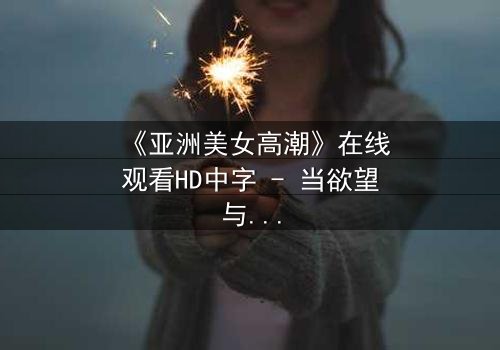 《亚洲美女高潮》在线观看HD中字 - 当欲望与禁忌碰撞的致命诱惑