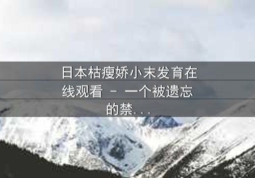 日本枯瘦娇小末发育在线观看 - 一个被遗忘的禁忌之恋,你敢揭开真相吗?