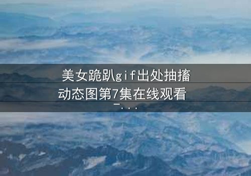 美女跪趴gif出处抽搐动态图第7集在线观看 - 当颤抖的膝盖揭开禁忌之恋的真相