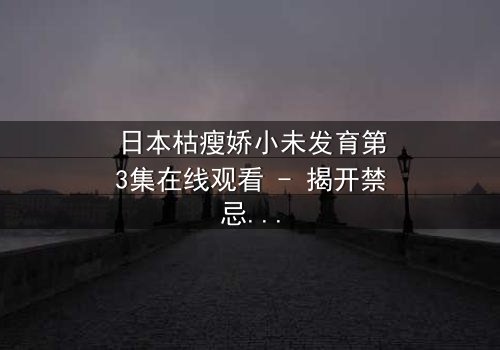 日本枯瘦娇小未发育第3集在线观看 - 揭开禁忌之恋的隐秘真相