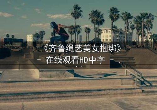 《齐鲁绳艺美女捆绑》- 在线观看HD中字 - 神秘绳结下的爱恨情仇