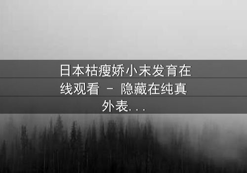 日本枯瘦娇小末发育在线观看 - 隐藏在纯真外表下的黑暗秘密