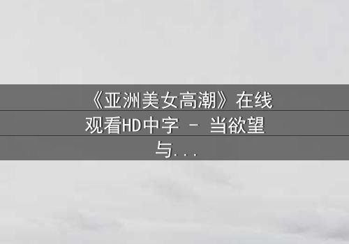 《亚洲美女高潮》在线观看HD中字 - 当欲望与禁忌碰撞的极致瞬间
