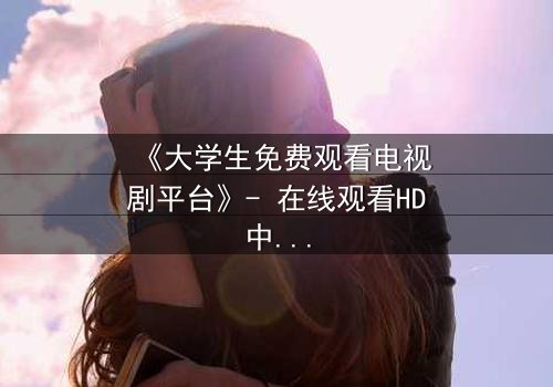 《大学生免费观看电视剧平台》- 在线观看HD中字完整无删第5集 - 当免费遇上命运抉择