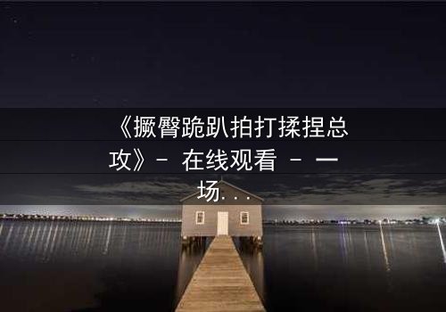 《撅臀跪趴拍打揉捏总攻》- 在线观看 - 一场禁忌之恋的极致释放