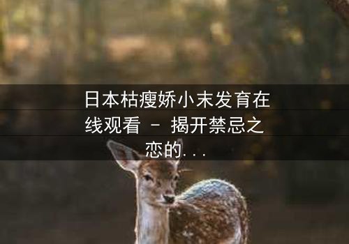 日本枯瘦娇小末发育在线观看 - 揭开禁忌之恋的隐秘面纱