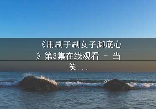 《用刷子刷女子脚底心》第3集在线观看 - 当笑声与泪水交织的极致考验