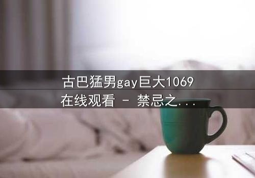古巴猛男gay巨大1069在线观看 - 禁忌之恋与身份危机的极限拉扯